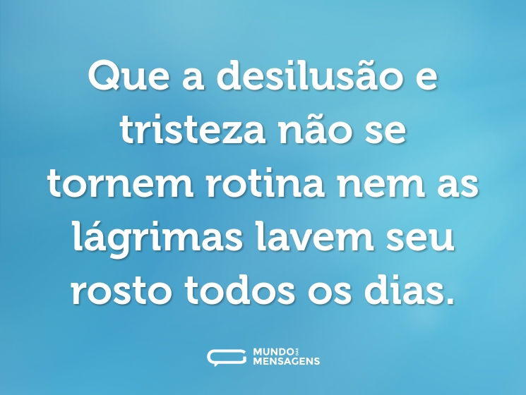 Que a desilusão e tristeza não se tornem rotina nem as lágrimas lavem seu rosto todos os dias.