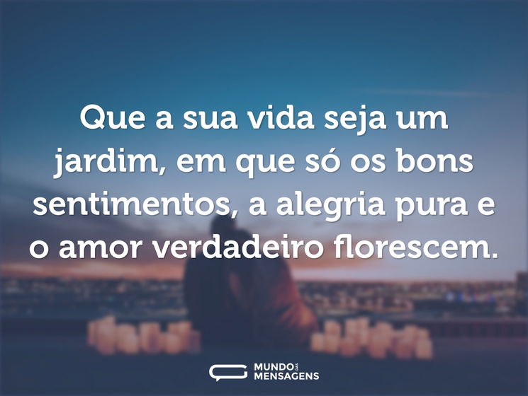 Que a sua vida seja um jardim, em que só os bons sentimentos, a alegria pura e o amor verdadeiro florescem.