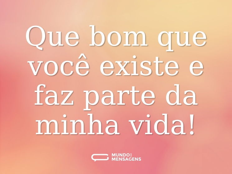 Que bom que você existe e faz parte da minha vida!