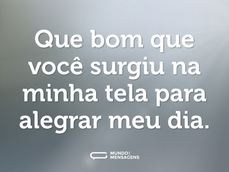 Que bom que você surgiu na minha tela para alegrar meu dia.