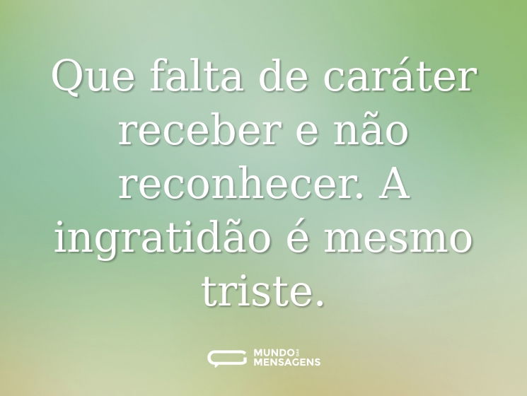 Que falta de caráter receber e não reconhecer. A ingratidão é mesmo triste.