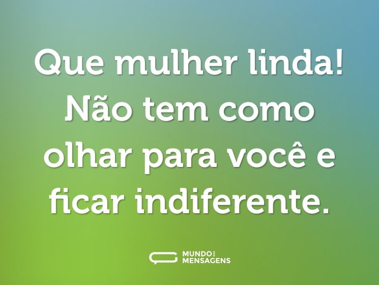 Que mulher linda! Não tem como olhar para você e ficar indiferente.
