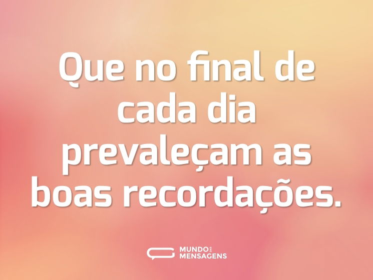 Que no final de cada dia prevaleçam as boas recordações.