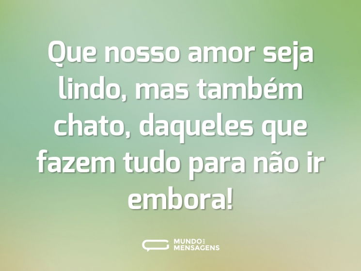 Que nosso amor seja lindo, mas também chato, daqueles que fazem tudo para não ir embora!