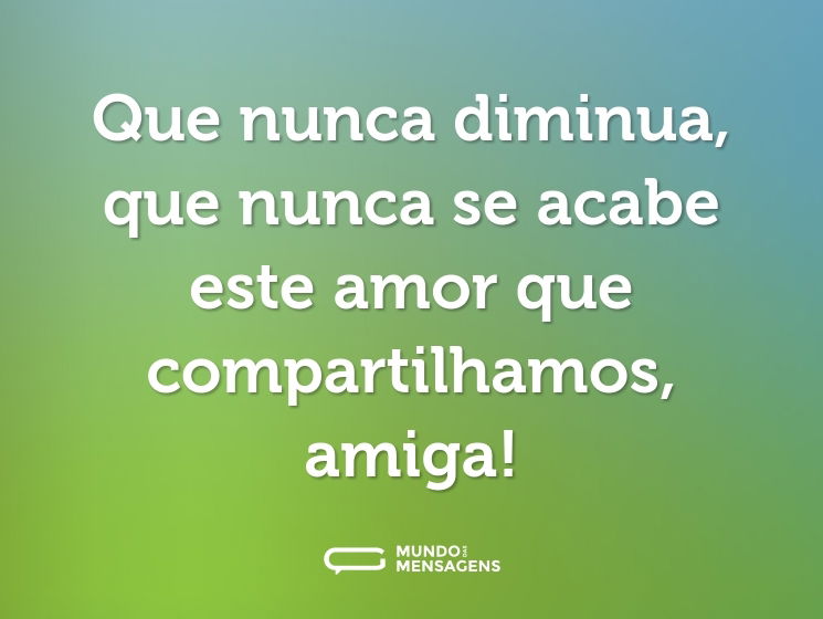 Que nunca diminua, que nunca se acabe este amor que compartilhamos, amiga!