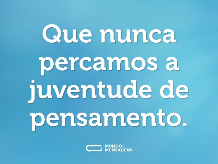 Que nunca percamos a juventude de pensamento.