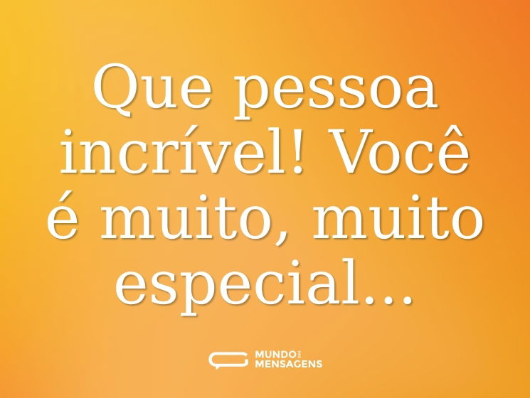 Que pessoa incrível! Você é muito, muito especial...