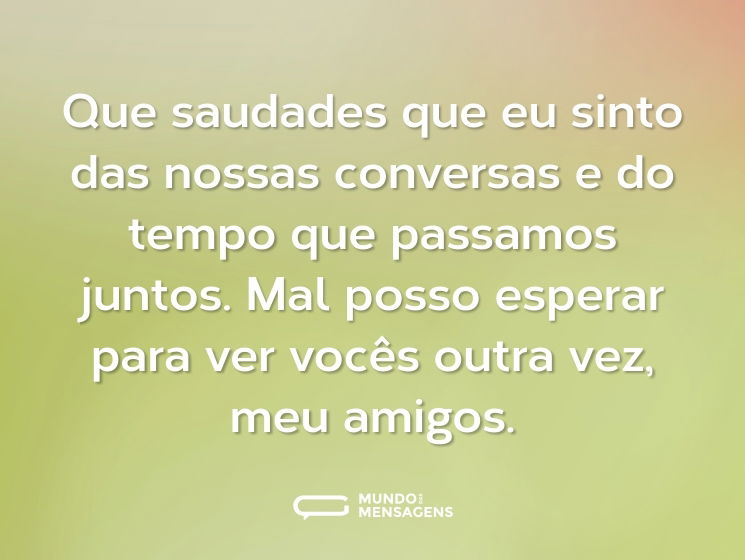 Que saudades que eu sinto das nossas conversas e do tempo que passamos juntos. Mal posso esperar para ver vocês outra vez, meu amigos.