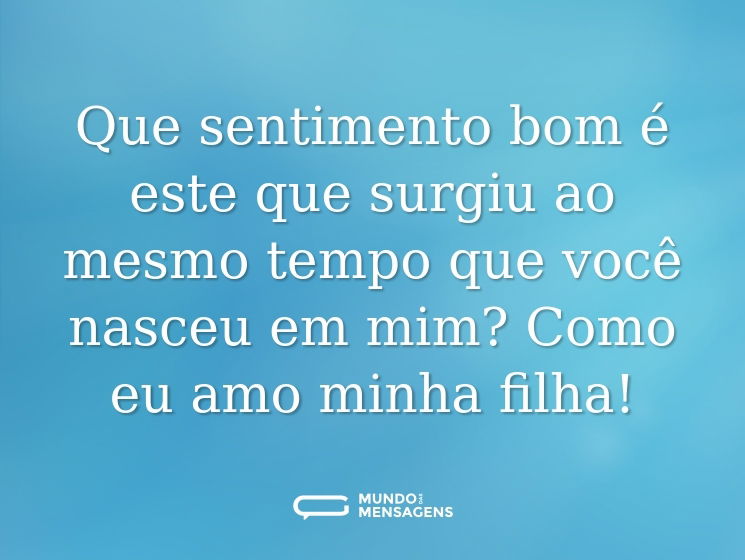 Que sentimento bom é este que surgiu ao mesmo tempo que você nasceu em mim? Como eu amo minha filha!