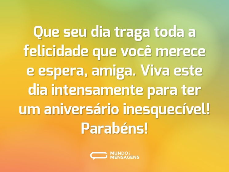 Que seu dia traga toda a felicidade que você merece e espera, amiga. Viva este dia intensamente para ter um aniversário inesquecível! Parabéns!