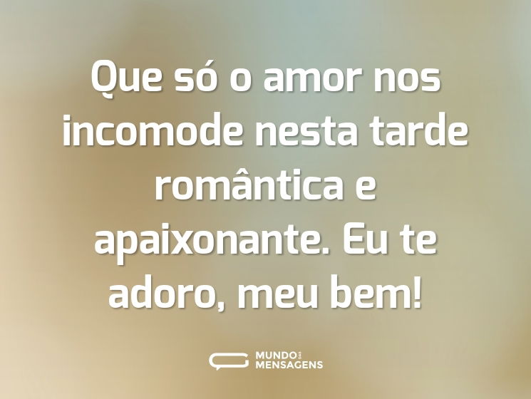 Que só o amor nos incomode nesta tarde romântica e apaixonante. Eu te adoro, meu bem!