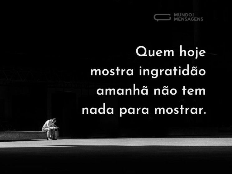 Quem hoje mostra ingratidão; amanhã não tem nada para mostrar.