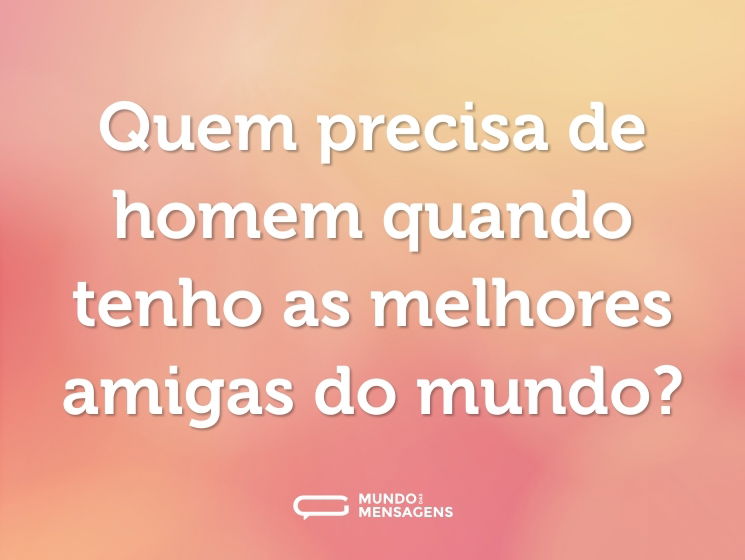 Quem precisa de homem quando tenho as melhores amigas do mundo?