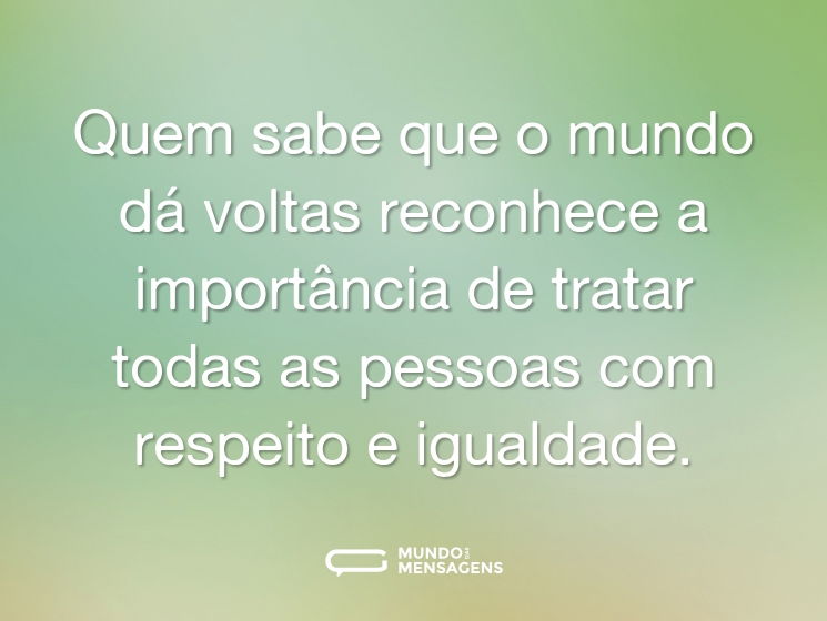 Quem sabe que o mundo dá voltas reconhece a importância de tratar todas as pessoas com respeito e igualdade.