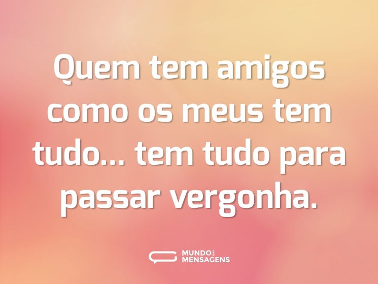 Quem tem amigos como os meus tem tudo...  tem tudo para passar vergonha.