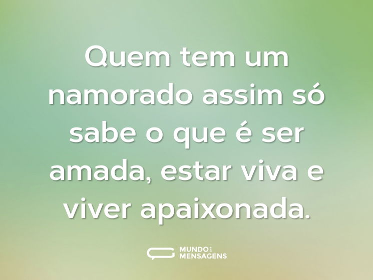 Quem tem um namorado assim só sabe o que é ser amada, estar viva e viver apaixonada.