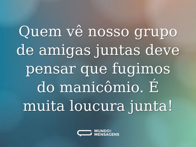Quem vê nosso grupo de amigas juntas deve pensar que fugimos do manicômio. É muita loucura junta!