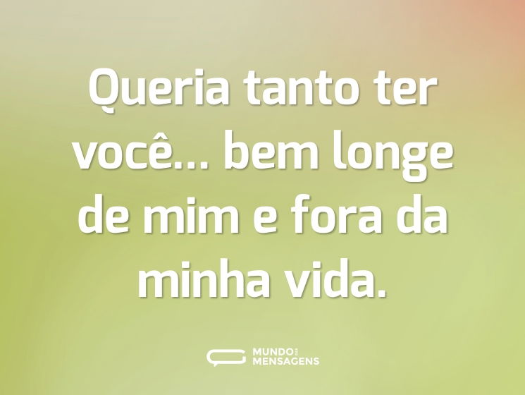 Queria tanto ter você... bem longe de mim e fora da minha vida.