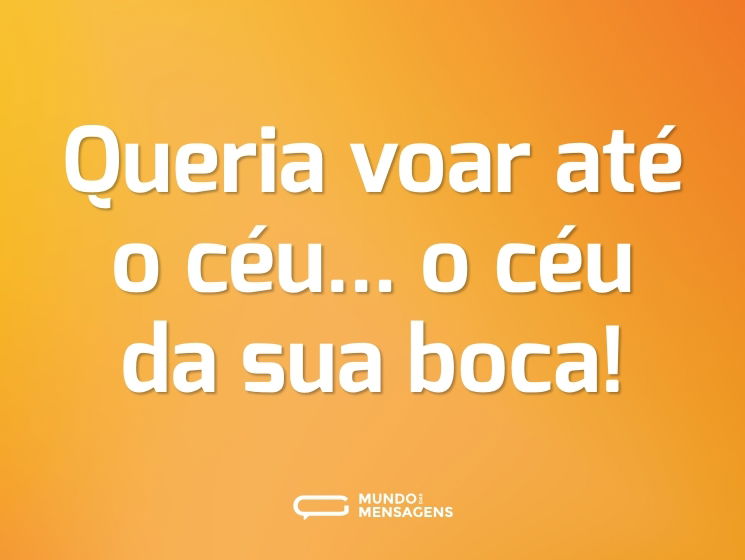 Queria voar até o céu... o céu da sua boca!