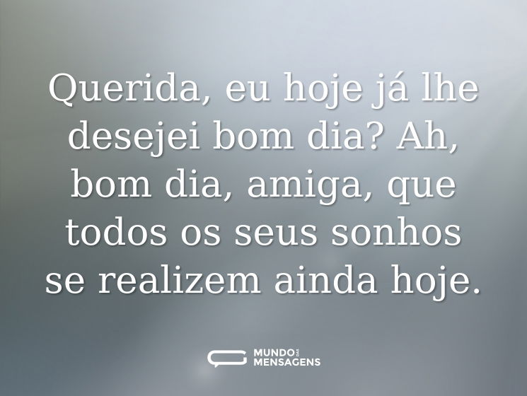 Querida, eu hoje já lhe desejei bom dia? Ah, bom dia, amiga, que todos os seus sonhos se realizem ainda hoje.
