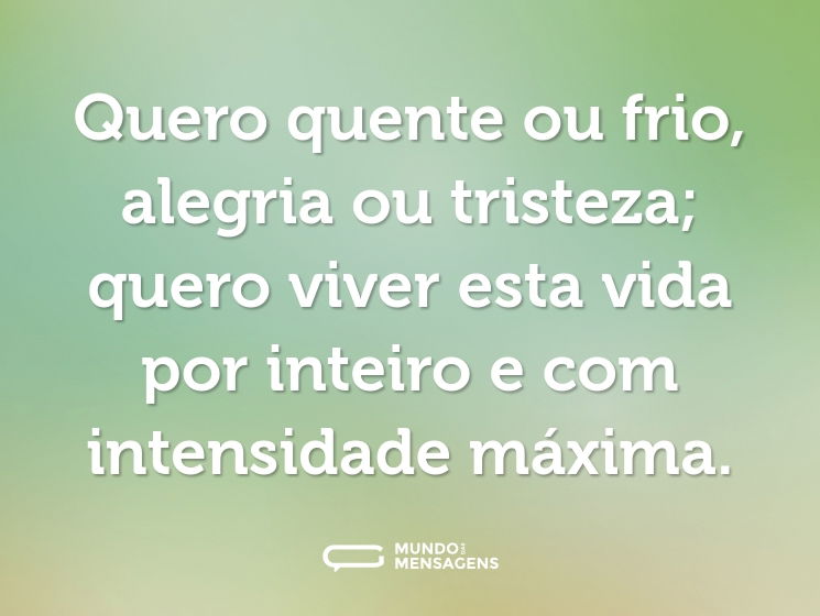 Quero quente ou frio, alegria ou tristeza; quero viver esta vida por inteiro e com intensidade máxima.