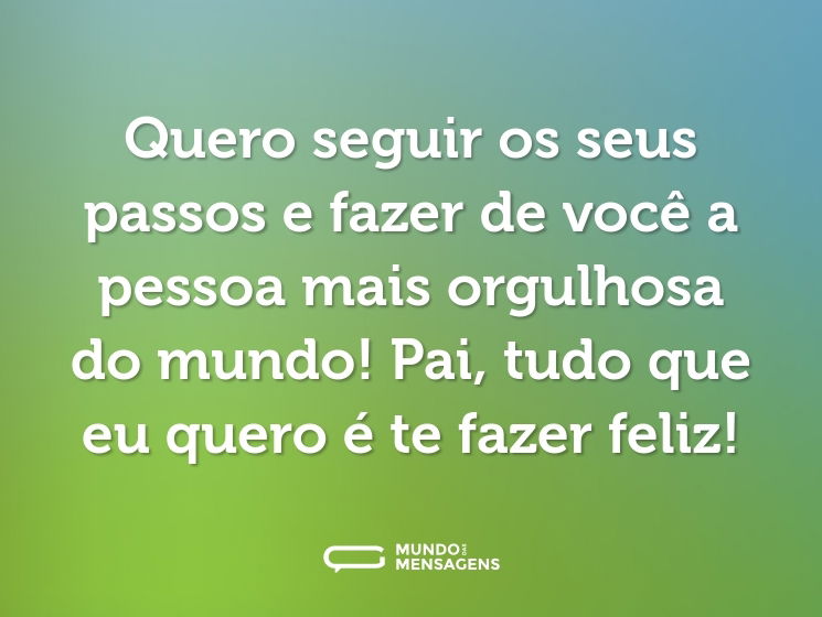 Quero seguir os seus passos e fazer de você a pessoa mais orgulhosa do mundo! Pai, tudo que eu quero é te fazer feliz!