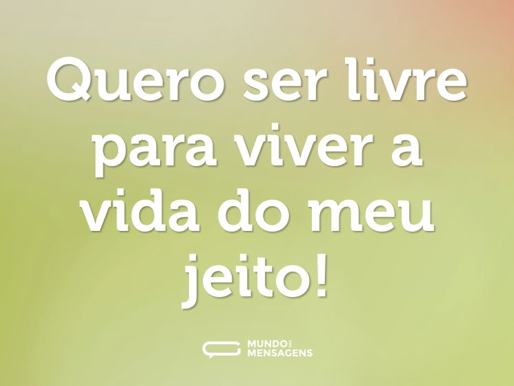 Quero ser livre para viver a vida do meu jeito!