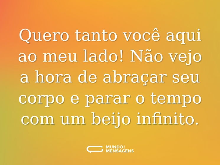 Quero tanto você aqui ao meu lado! Não vejo a hora de abraçar seu corpo e parar o tempo com um beijo infinito.