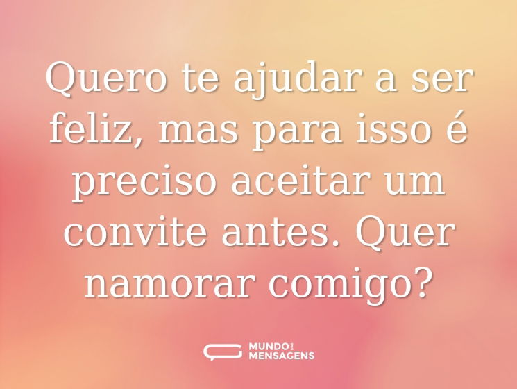 Quero te ajudar a ser feliz, mas para isso é preciso aceitar um convite antes. Quer namorar comigo?