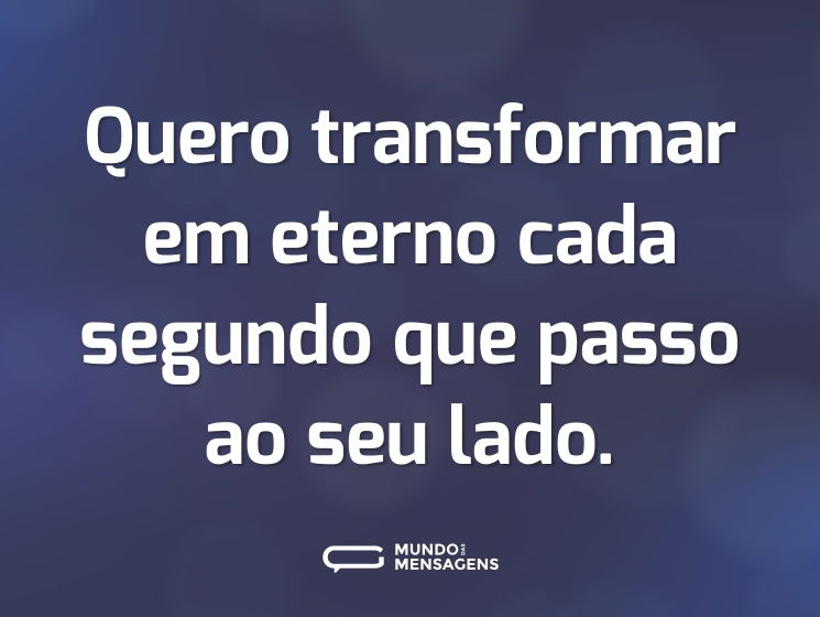 Quero transformar em eterno cada segundo que passo ao seu lado.