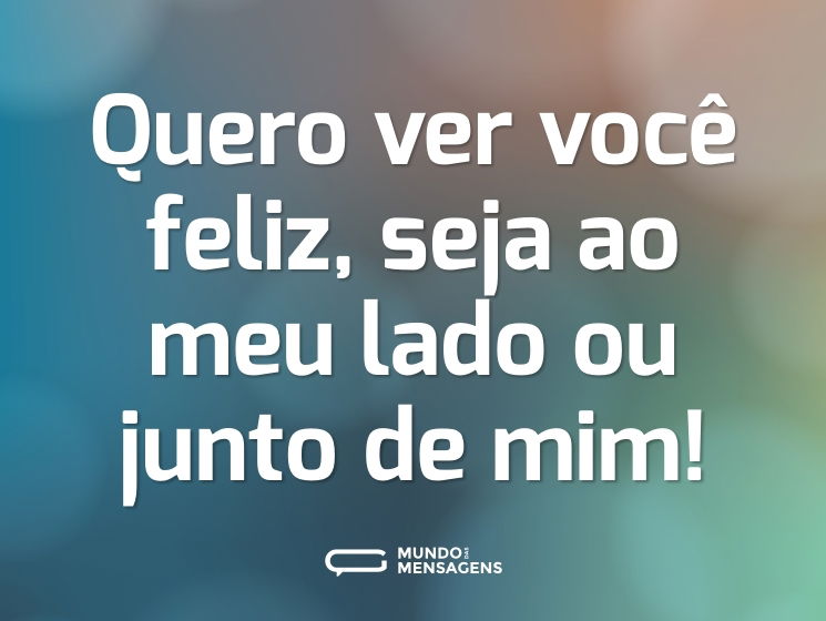 Quero ver você feliz, seja ao meu lado ou junto de mim!