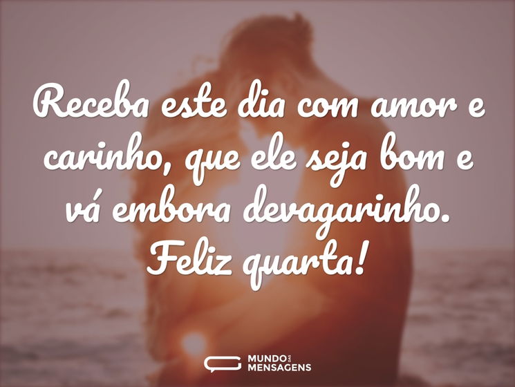 Receba este dia com amor e carinho, que ele seja bom e vá embora devagarinho. Feliz quarta!