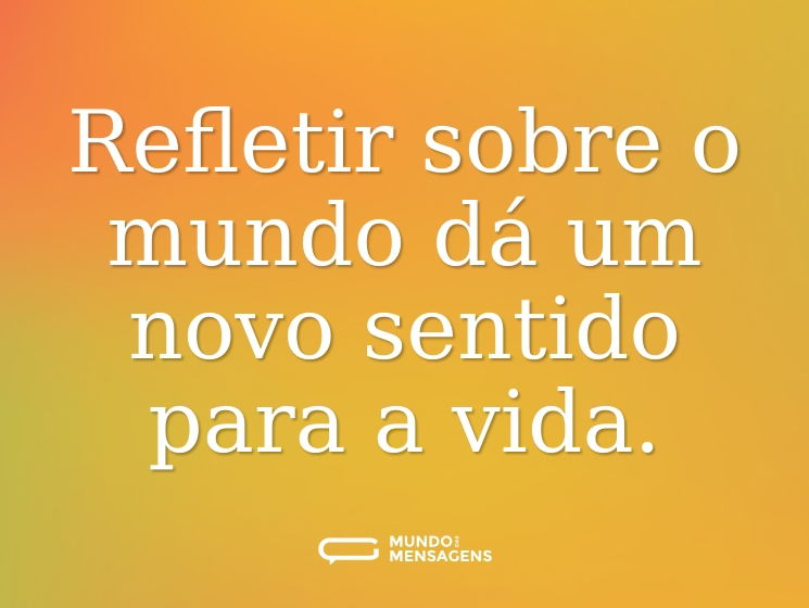 Refletir sobre o mundo dá um novo sentido para a vida.