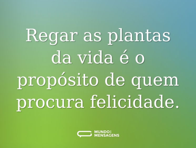Regar as plantas da vida é o propósito de quem procura felicidade.