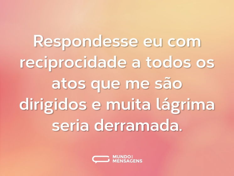 Respondesse eu com reciprocidade a todos os atos que me são dirigidos e muita lágrima seria derramada.