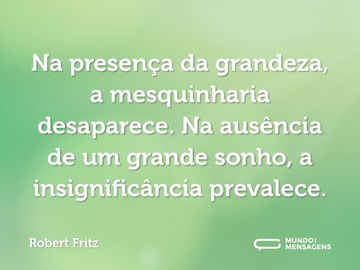 Na presença da grandeza, a mesquinharia desaparece. Na ausência de um grande sonho, a insignificância prevalece.