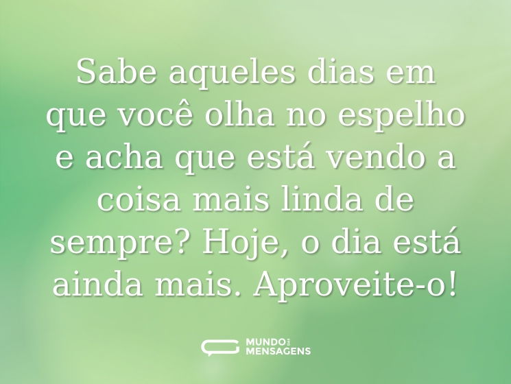 Sabe aqueles dias em que você olha no espelho e acha que está vendo a coisa mais linda de sempre? Hoje, o dia está ainda mais. Aproveite-o!