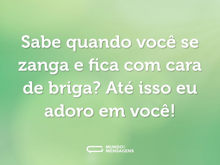 Sabe quando você se zanga e fica com cara de briga? Até isso eu adoro em você!