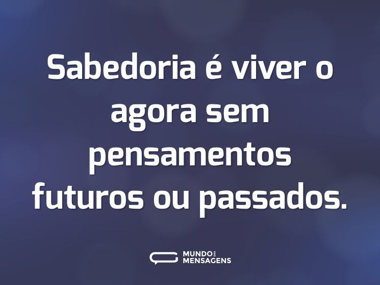 Sabedoria é viver o agora sem pensamentos futuros ou passados.