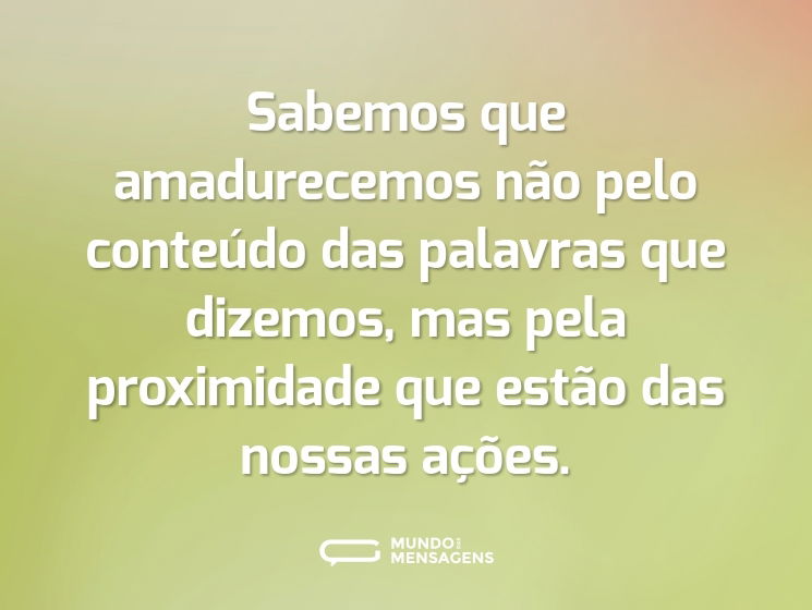 Sabemos que amadurecemos não pelo conteúdo das palavras que dizemos, mas pela proximidade que estão das nossas ações.
