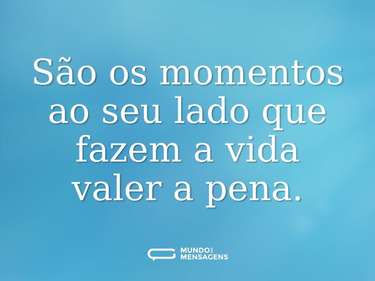 São os momentos ao seu lado que fazem a vida valer a pena.