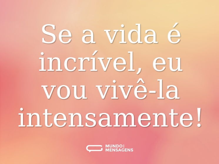 Se a vida é incrível, eu vou vivê-la intensamente!