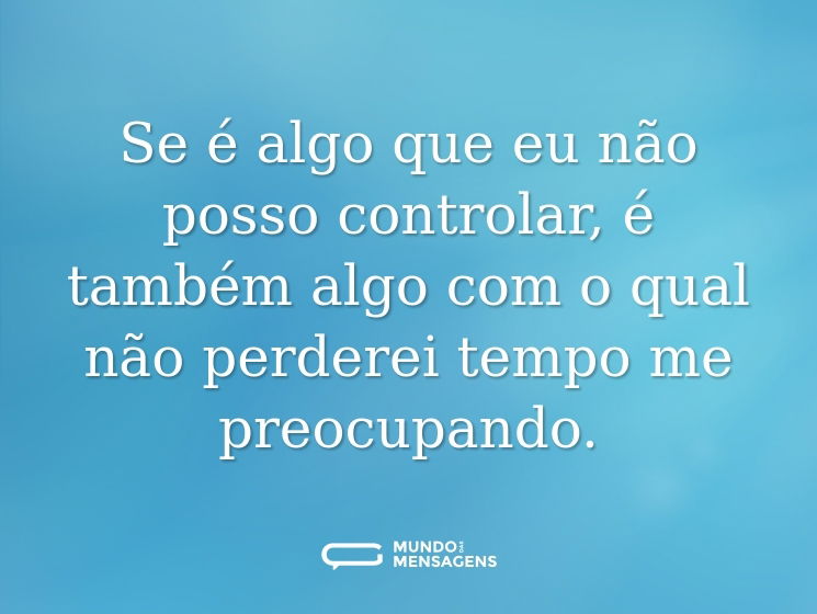 Se é algo que eu não posso controlar, é também algo com o qual não perderei tempo me preocupando.