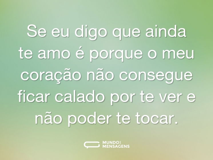 Se eu digo que ainda te amo é porque o meu coração não consegue ficar calado por te ver e não poder te tocar.