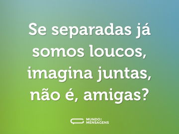 Se separadas já somos loucos, imagina juntas, não é, amigas?