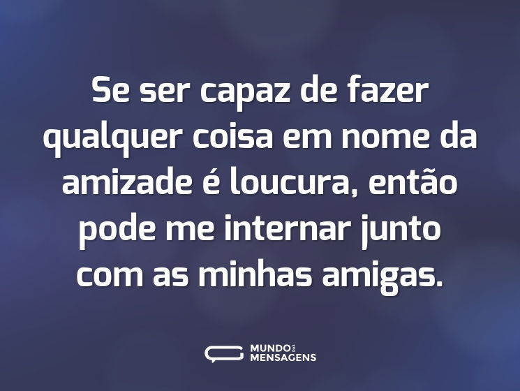 Se ser capaz de fazer qualquer coisa em nome da amizade é loucura, então pode me internar junto com as minhas amigas.
