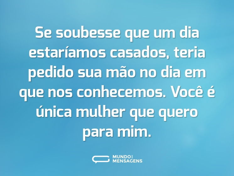 Se soubesse que um dia estaríamos casados, teria pedido sua mão no dia em que nos conhecemos. Você é única mulher que quero para mim.