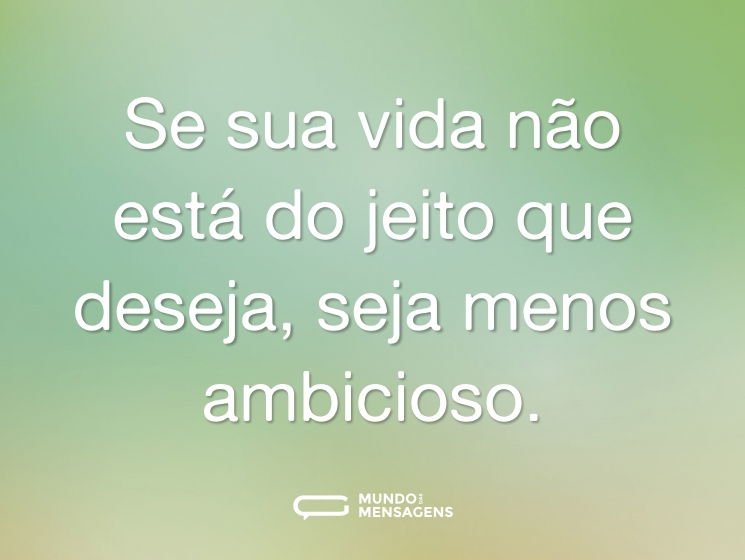 Se sua vida não está do jeito que deseja, seja menos ambicioso.