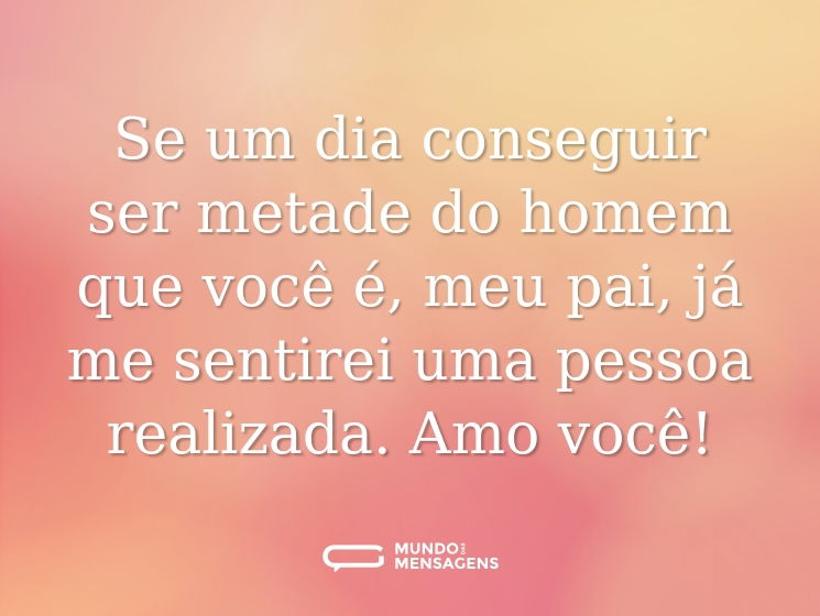 Se um dia conseguir ser metade do homem que você é, meu pai, já me sentirei uma pessoa realizada. Amo você!