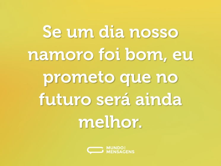 Se um dia nosso namoro foi bom, eu prometo que no futuro será ainda melhor.